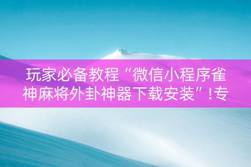 玩家必备教程“微信小程序雀神麻将外卦神器下载安装”!专业师傅带你一起了解（详细教程）-知乎