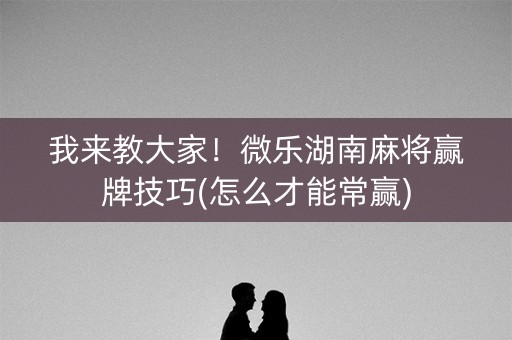 我来教大家！微乐湖南麻将赢牌技巧(怎么才能常赢)