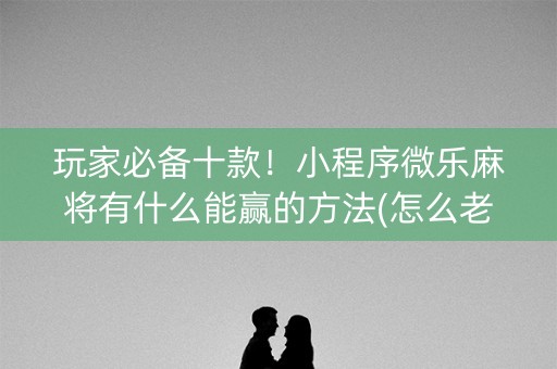 玩家必备十款！小程序微乐麻将有什么能赢的方法(怎么老输必备神器)