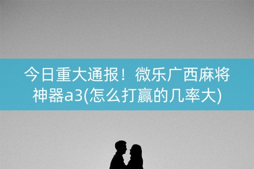 今日重大通报！微乐广西麻将神器a3(怎么打赢的几率大)