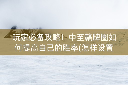 玩家必备攻略！中至赣牌圈如何提高自己的胜率(怎样设置好牌)