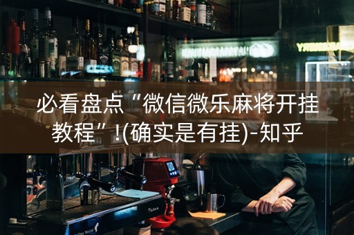 必看盘点“微信微乐麻将开挂教程”!(确实是有挂)-知乎