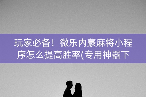 玩家必备！微乐内蒙麻将小程序怎么提高胜率(专用神器下载)