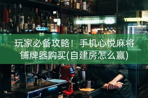 玩家必备攻略！手机心悦麻将铺牌器购买(自建房怎么赢)