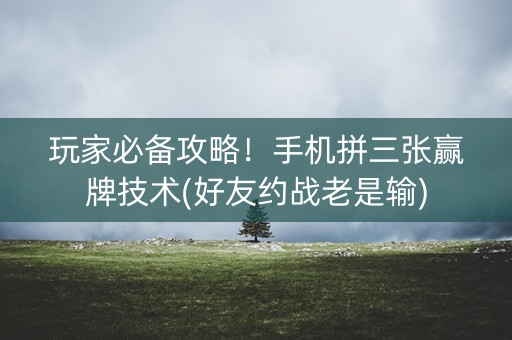 玩家必备攻略！手机拼三张赢牌技术(好友约战老是输)