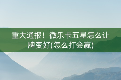 重大通报！微乐卡五星怎么让牌变好(怎么打会赢)