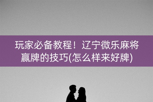 玩家必备教程！辽宁微乐麻将赢牌的技巧(怎么样来好牌)