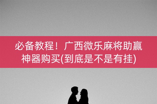 必备教程！广西微乐麻将助赢神器购买(到底是不是有挂)