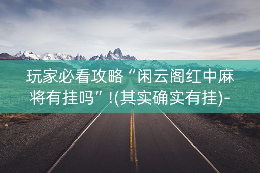 玩家必看攻略“闲云阁红中麻将有挂吗”!(其实确实有挂)-知乎