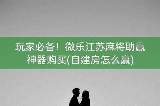 玩家必备！微乐江苏麻将助赢神器购买(自建房怎么赢)