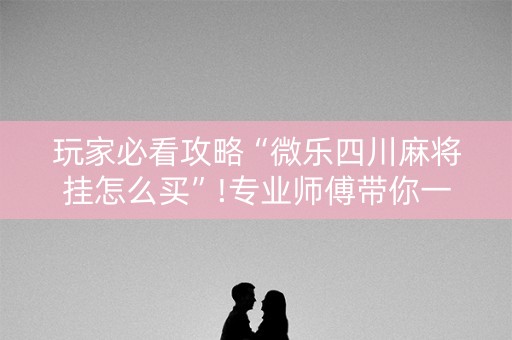 玩家必看攻略“微乐四川麻将挂怎么买”!专业师傅带你一起了解（详细教程）-知乎