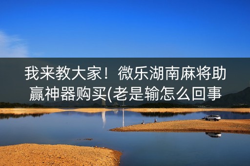 我来教大家！微乐湖南麻将助赢神器购买(老是输怎么回事)