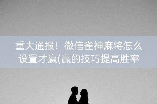 重大通报！微信雀神麻将怎么设置才赢(赢的技巧提高胜率)