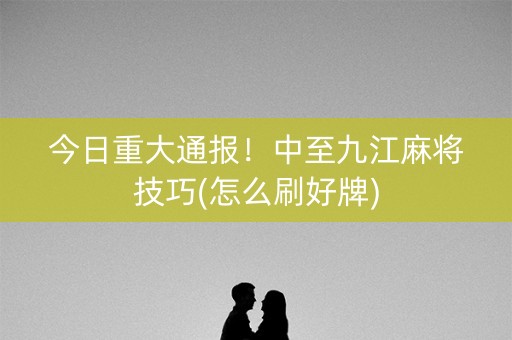 今日重大通报！中至九江麻将技巧(怎么刷好牌)
