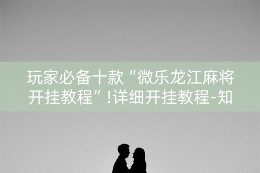 玩家必备十款“微乐龙江麻将开挂教程”!详细开挂教程-知乎