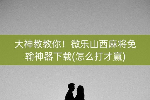 大神教教你！微乐山西麻将免输神器下载(怎么打才赢)
