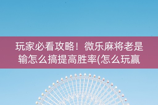 玩家必看攻略！微乐麻将老是输怎么搞提高胜率(怎么玩赢几率大)