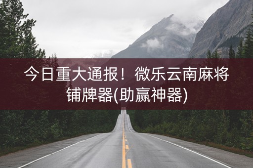 今日重大通报！微乐云南麻将铺牌器(助赢神器)