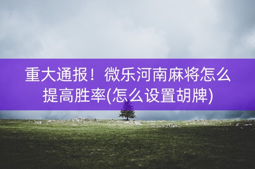 重大通报！微乐河南麻将怎么提高胜率(怎么设置胡牌)
