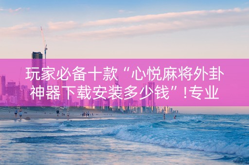 玩家必备十款“心悦麻将外卦神器下载安装多少钱”!专业师傅带你一起了解（详细教程）-知乎