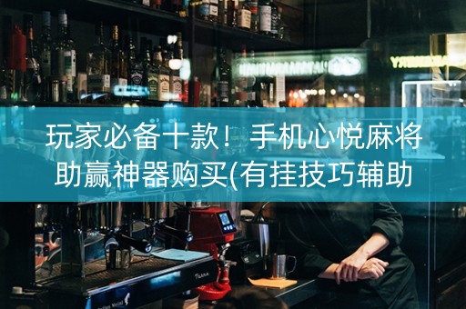 玩家必备十款！手机心悦麻将助赢神器购买(有挂技巧辅助器)