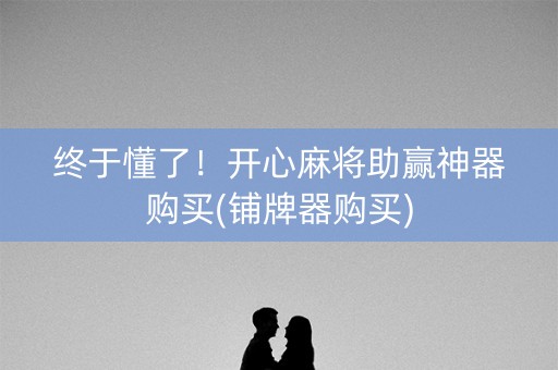 终于懂了！开心麻将助赢神器购买(铺牌器购买)