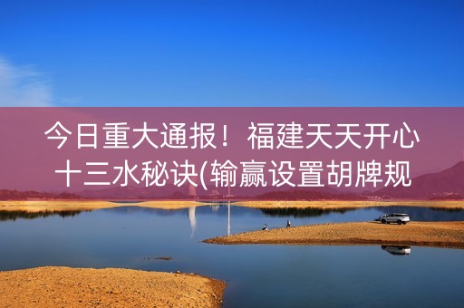 今日重大通报！福建天天开心十三水秘诀(输赢设置胡牌规律)