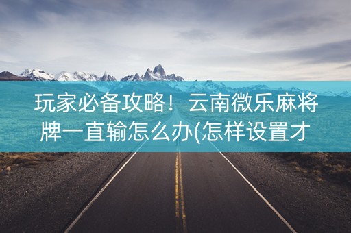 玩家必备攻略！云南微乐麻将牌一直输怎么办(怎样设置才容易赢)