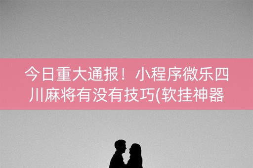 今日重大通报！小程序微乐四川麻将有没有技巧(软挂神器)