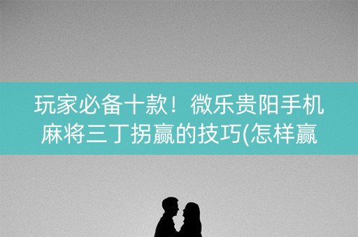 玩家必备十款！微乐贵阳手机麻将三丁拐赢的技巧(怎样赢的几率大)