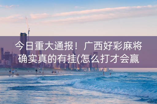 今日重大通报！广西好彩麻将确实真的有挂(怎么打才会赢)