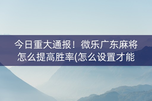 今日重大通报！微乐广东麻将怎么提高胜率(怎么设置才能赢)