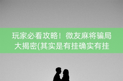 玩家必看攻略！微友麻将骗局大揭密(其实是有挂确实有挂)