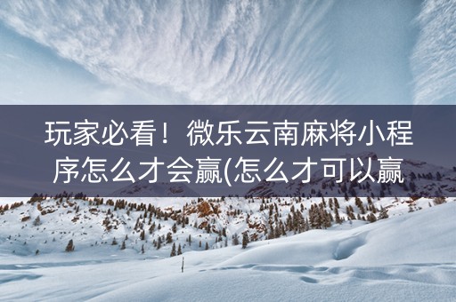 玩家必看！微乐云南麻将小程序怎么才会赢(怎么才可以赢)