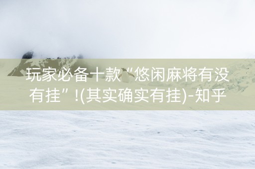 玩家必备十款“悠闲麻将有没有挂”!(其实确实有挂)-知乎