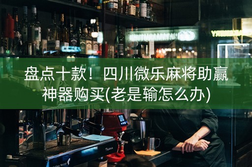 盘点十款！四川微乐麻将助赢神器购买(老是输怎么办)