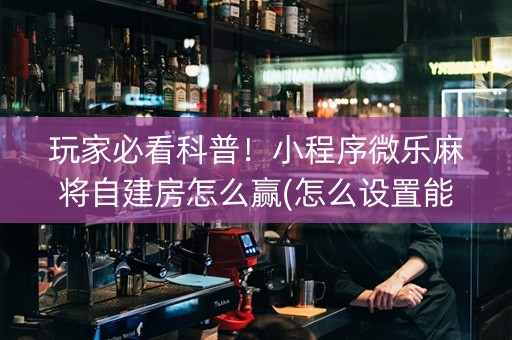 玩家必看科普！小程序微乐麻将自建房怎么赢(怎么设置能有好牌)