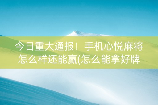 今日重大通报！手机心悦麻将怎么样还能赢(怎么能拿好牌)