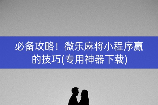 必备攻略！微乐麻将小程序赢的技巧(专用神器下载)