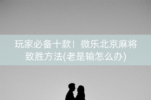 玩家必备十款！微乐北京麻将致胜方法(老是输怎么办)