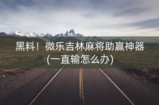 黑料！微乐吉林麻将助赢神器(一直输怎么办)