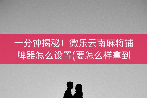 一分钟揭秘！微乐云南麻将铺牌器怎么设置(要怎么样拿到好牌)