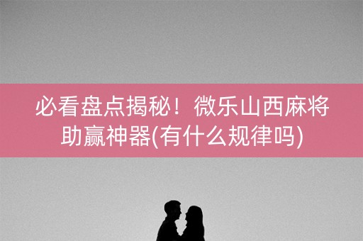 必看盘点揭秘！微乐山西麻将助赢神器(有什么规律吗)