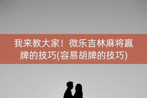 我来教大家！微乐吉林麻将赢牌的技巧(容易胡牌的技巧)