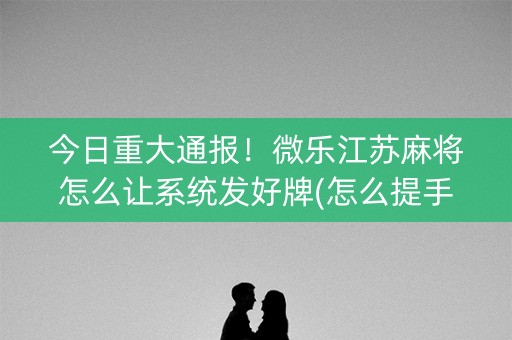 今日重大通报！微乐江苏麻将怎么让系统发好牌(怎么提手拿好牌)