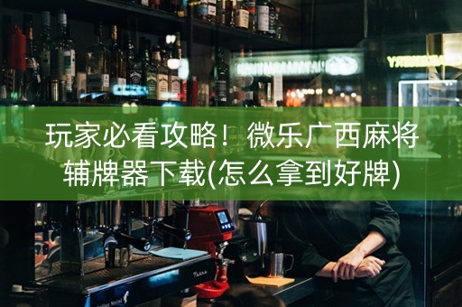 玩家必看攻略！微乐广西麻将辅牌器下载(怎么拿到好牌)