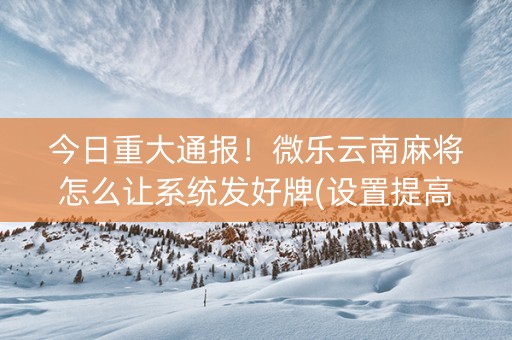 今日重大通报！微乐云南麻将怎么让系统发好牌(设置提高好牌几率)