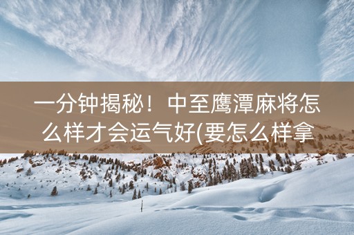 一分钟揭秘！中至鹰潭麻将怎么样才会运气好(要怎么样拿到好牌)