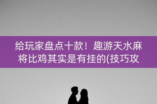 给玩家盘点十款！趣游天水麻将比鸡其实是有挂的(技巧攻略怎样拿好牌)