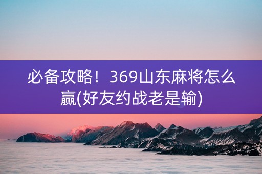 必备攻略！369山东麻将怎么赢(好友约战老是输)